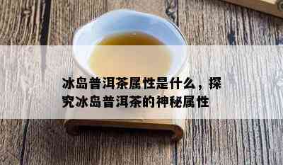 冰岛普洱茶属性是什么，探究冰岛普洱茶的神秘属性