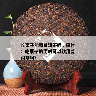 吃栗子能喝普洱茶吗，探讨：吃栗子的同时可以饮用普洱茶吗？