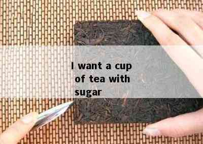 I want a cup of tea with sugar