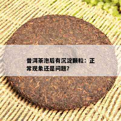 普洱茶泡后有沉淀颗粒：正常现象还是疑问？