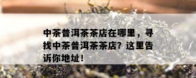 中茶普洱茶茶店在哪里，寻找中茶普洱茶茶店？这里告诉你地址！