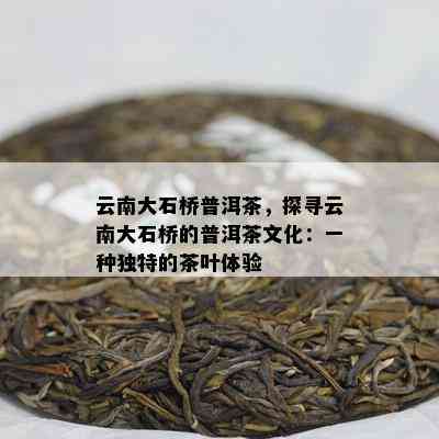 云南大石桥普洱茶，探寻云南大石桥的普洱茶文化：一种特别的茶叶体验