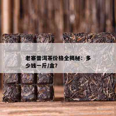 老寨普洱茶价格全揭秘：多少钱一斤/盒？