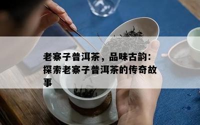 老寨子普洱茶，品味古韵：探索老寨子普洱茶的传奇故事