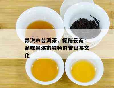 景洪市普洱茶，探秘云南：品味景洪市特别的普洱茶文化