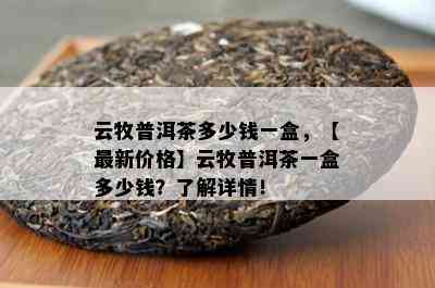 云牧普洱茶多少钱一盒，【最新价格】云牧普洱茶一盒多少钱？熟悉详情！