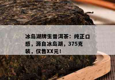 冰岛湖牌生普洱茶：纯正口感，源自冰岛湖，375克装，仅售XX元！