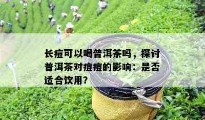 长痘可以喝普洱茶吗，探讨普洱茶对痘痘的作用：是不是适合饮用？