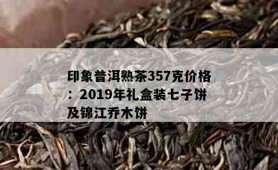 印象普洱熟茶357克价格：2019年礼盒装七子饼及锦江乔木饼