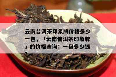 云南普洱茶印象牌价格多少一包，「云南普洱茶印象牌」的价格查询：一包多少钱？