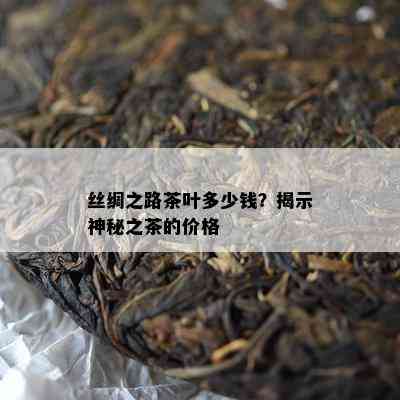 丝绸之路茶叶多少钱？揭示神秘之茶的价格