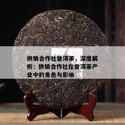 供销合作社普洱茶，深度解析：供销合作社在普洱茶产业中的角色与作用