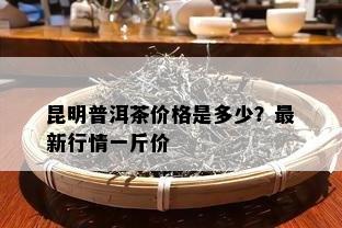 昆明普洱茶价格是多少？最新行情一斤价