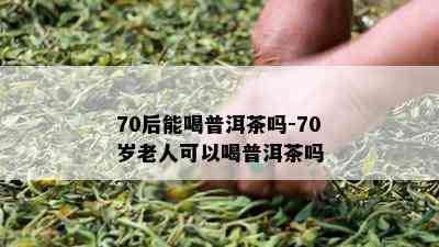 70后能喝普洱茶吗-70岁老人可以喝普洱茶吗