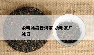 永明冰岛普洱茶-永明茶厂冰岛