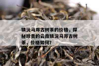 镇沅马邓古树茶的价格，探秘珍贵的云南镇沅马邓古树茶，价格怎样？