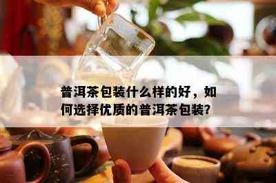 普洱茶包装什么样的好，如何选择优质的普洱茶包装？