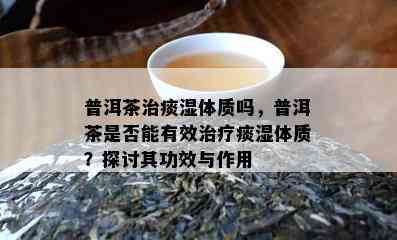 普洱茶治痰湿体质吗，普洱茶是不是能有效治疗痰湿体质？探讨其功效与作用