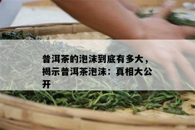 普洱茶的泡沫到底有多大，揭示普洱茶泡沫：真相大公开