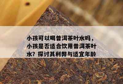 小孩可以喝普洱茶叶水吗，小孩是否适合饮用普洱茶叶水？探讨其利弊与适宜年龄