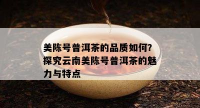 美陈号普洱茶的品质怎样？探究云南美陈号普洱茶的魅力与特点