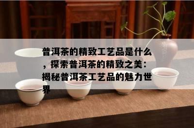 普洱茶的精致工艺品是什么，探索普洱茶的精致之美：揭秘普洱茶工艺品的魅力世界