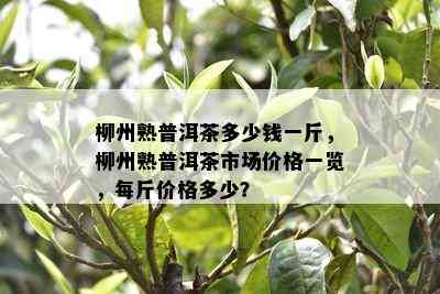 柳州熟普洱茶多少钱一斤，柳州熟普洱茶市场价格一览，每斤价格多少？