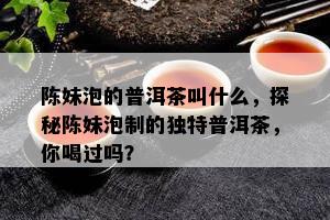 陈妹泡的普洱茶叫什么，探秘陈妹泡制的特别普洱茶，你喝过吗？