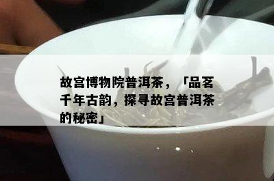 故宫博物院普洱茶，「品茗千年古韵，探寻故宫普洱茶的秘密」