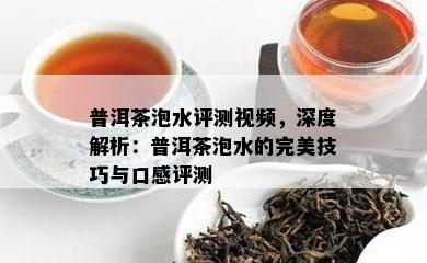 普洱茶泡水评测视频，深度解析：普洱茶泡水的完美技巧与口感评测