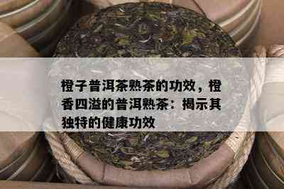 橙子普洱茶熟茶的功效，橙香四溢的普洱熟茶：揭示其特别的健康功效