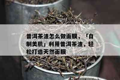 普洱茶渣怎么做面膜，「自制美肌」利用普洱茶渣，轻松打造天然面膜