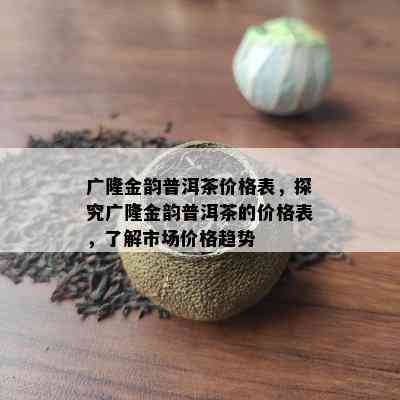 广隆金韵普洱茶价格表，探究广隆金韵普洱茶的价格表，了解市场价格趋势