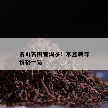 名山古树普洱茶：木盒装与价格一览