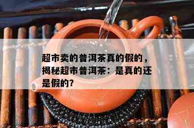 超市卖的普洱茶真的假的，揭秘超市普洱茶：是真的还是假的？