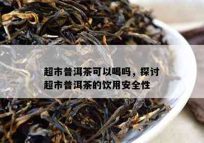 超市普洱茶可以喝吗，探讨超市普洱茶的饮用安全性