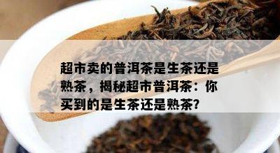 超市卖的普洱茶是生茶还是熟茶，揭秘超市普洱茶：你买到的是生茶还是熟茶？