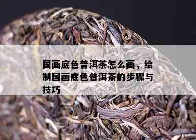 国画底色普洱茶怎么画，绘制国画底色普洱茶的步骤与技巧