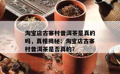 淘宝店古寨村普洱茶是真的吗，真相揭秘：淘宝店古寨村普洱茶是否真的？