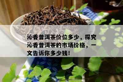 沁香普洱茶价位多少，探究沁香普洱茶的市场价格，一文告诉你多少钱！