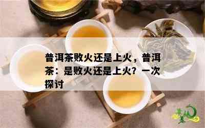 普洱茶败火还是上火，普洱茶：是败火还是上火？一次探讨