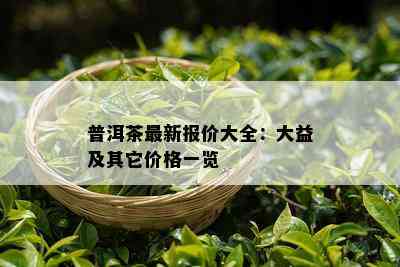 普洱茶最新报价大全：大益及其它价格一览