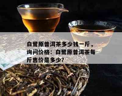 白鹭原普洱茶多少钱一斤，询问价格：白鹭原普洱茶每斤售价是多少？