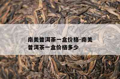 南美普洱茶一盒价格-南美普洱茶一盒价格多少