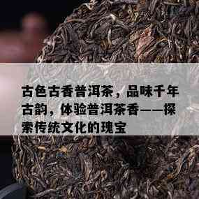 古色古香普洱茶，品味千年古韵，体验普洱茶香——探索传统文化的瑰宝