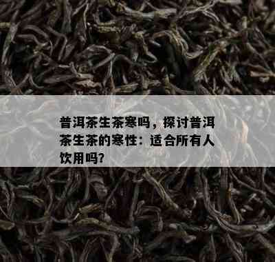 普洱茶生茶寒吗，探讨普洱茶生茶的寒性：适合所有人饮用吗？