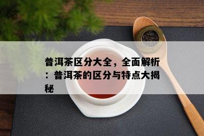 普洱茶区分大全，全面解析：普洱茶的区分与特点大揭秘