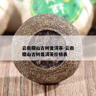 云南糯山古树普洱茶-云南糯山古树普洱茶价格表