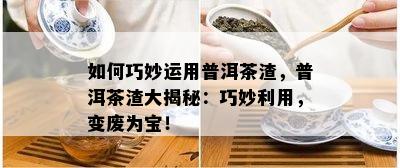 怎样巧妙运用普洱茶渣，普洱茶渣大揭秘：巧妙利用，变废为宝！