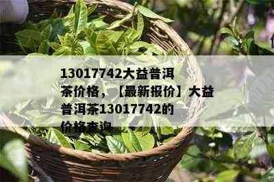 13017742大益普洱茶价格，【最新报价】大益普洱茶13017742的价格查询